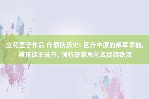 立花里子作品 作假的历史: 区分中原的叛军领袖， 被东谈主洗白， 强行好意思化成民族铁汉