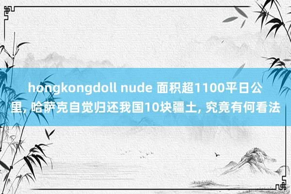 hongkongdoll nude 面积超1100平日公里， 哈萨克自觉归还我国10块疆土， 究竟有何看法