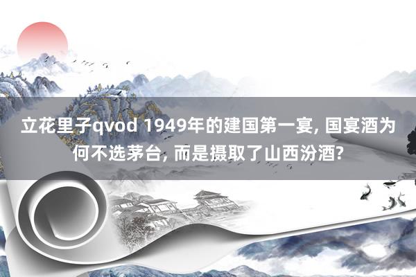 立花里子qvod 1949年的建国第一宴， 国宴酒为何不选茅台， 而是摄取了山西汾酒?
