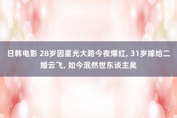 日韩电影 28岁因星光大路今夜爆红， 31岁嫁给二婚云飞， 如今泯然世东谈主矣