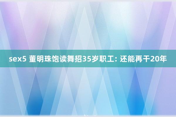 sex5 董明珠饱读舞招35岁职工: 还能再干20年