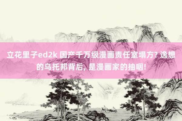 立花里子ed2k 国产千万级漫画责任室塌方? 逸想的乌托邦背后， 是漫画家的抽咽!