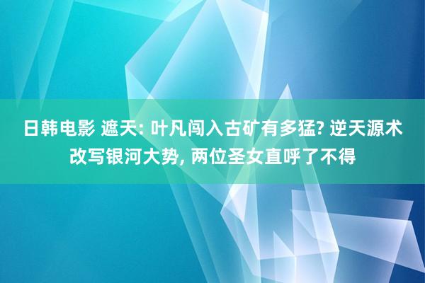 日韩电影 遮天: 叶凡闯入古矿有多猛? 逆天源术改写银河大势， 两位圣女直呼了不得