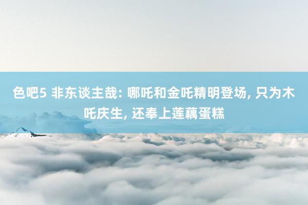 色吧5 非东谈主哉: 哪吒和金吒精明登场， 只为木吒庆生， 还奉上莲藕蛋糕