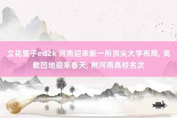 立花里子ed2k 河南迎来新一所顶尖大学布局, 高教凹地迎来春天, 附河南高校名次
