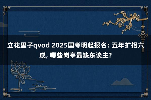 立花里子qvod 2025国考明起报名: 五年扩招六成, 哪些岗亭最缺东谈主?