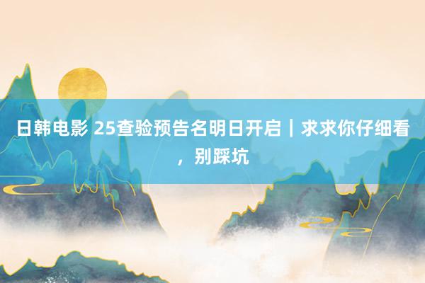 日韩电影 25查验预告名明日开启｜求求你仔细看，别踩坑