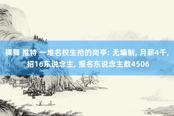 裸舞 推特 一堆名校生抢的岗亭: 无编制, 月薪4千, 招16东说念主, 报名东说念主数4506