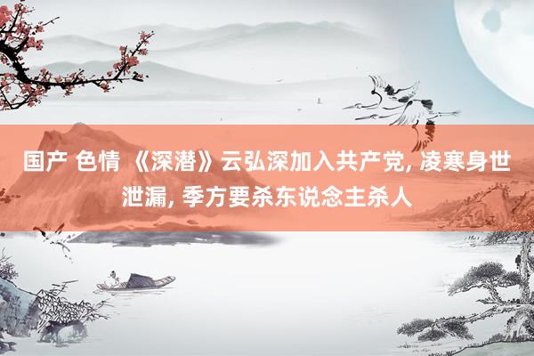 国产 色情 《深潜》云弘深加入共产党, 凌寒身世泄漏, 季方要杀东说念主杀人