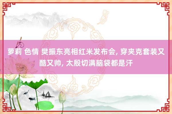 萝莉 色情 樊振东亮相红米发布会, 穿夹克套装又酷又帅, 太殷切满脑袋都是汗