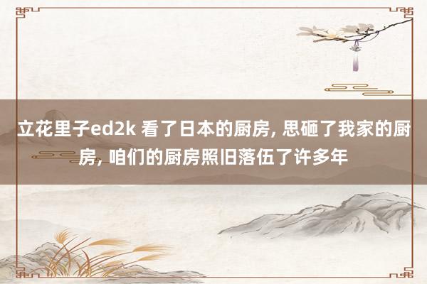 立花里子ed2k 看了日本的厨房, 思砸了我家的厨房, 咱们的厨房照旧落伍了许多年