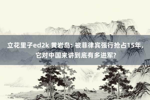 立花里子ed2k 黄岩岛: 被菲律宾强行抢占15年, 它对中国来讲到底有多进军?
