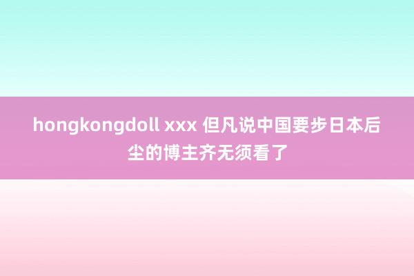 hongkongdoll xxx 但凡说中国要步日本后尘的博主齐无须看了