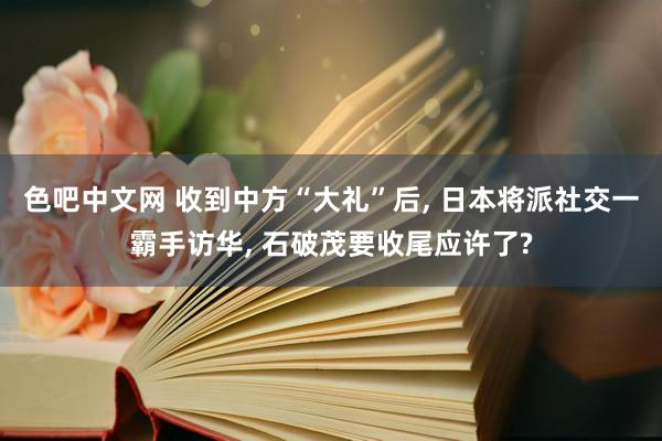 色吧中文网 收到中方“大礼”后， 日本将派社交一霸手访华， 石破茂要收尾应许了?