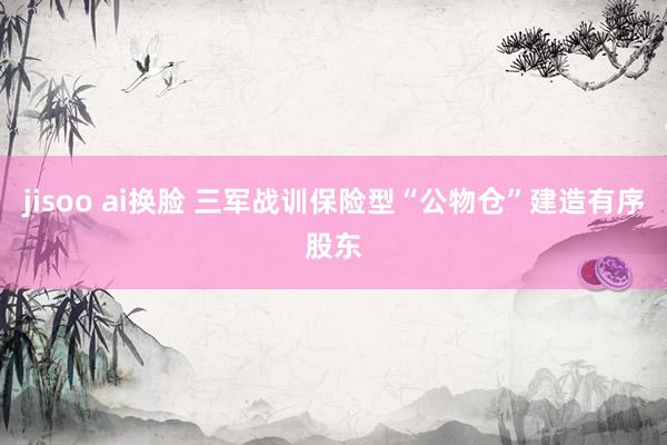 jisoo ai换脸 三军战训保险型“公物仓”建造有序股东