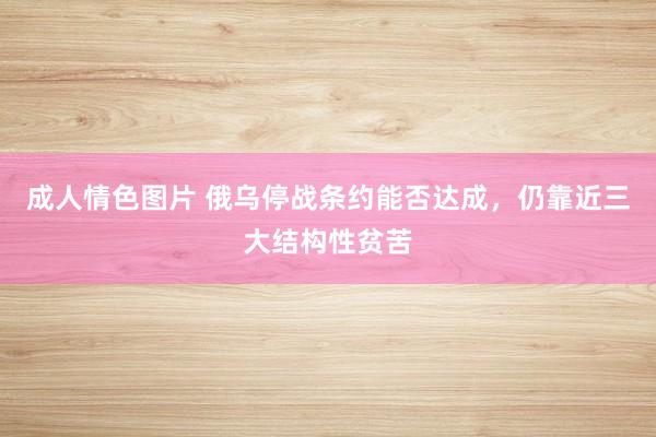 成人情色图片 俄乌停战条约能否达成，仍靠近三大结构性贫苦
