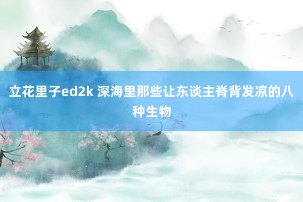 立花里子ed2k 深海里那些让东谈主脊背发凉的八种生物
