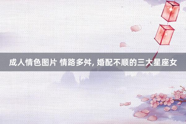 成人情色图片 情路多舛, 婚配不顺的三大星座女