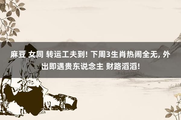麻豆 女同 转运工夫到! 下周3生肖热闹全无, 外出即遇贵东说念主 财路滔滔!