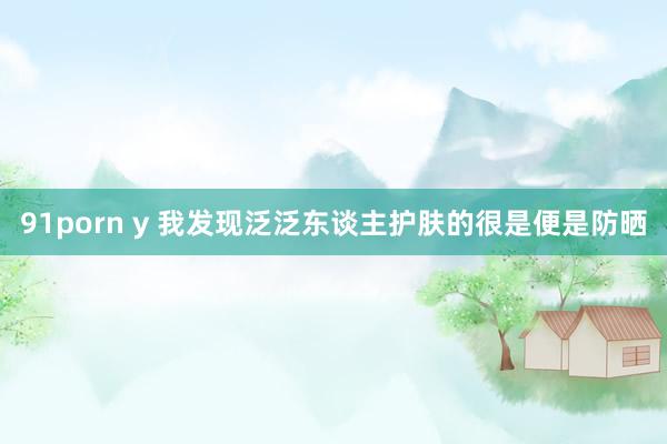 91porn y 我发现泛泛东谈主护肤的很是便是防晒