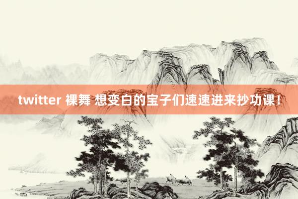 twitter 裸舞 想变白的宝子们速速进来抄功课！