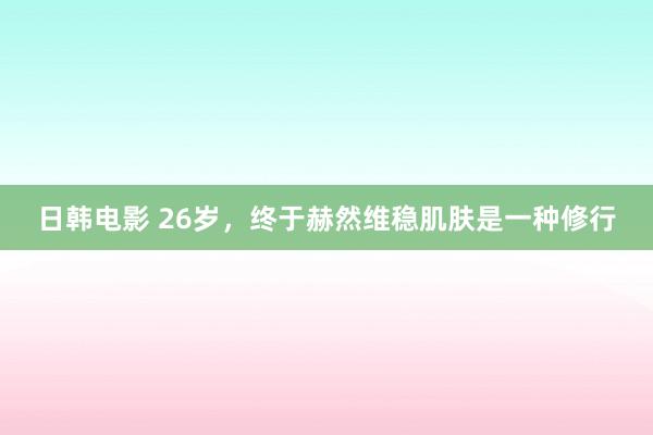 日韩电影 26岁，终于赫然维稳肌肤是一种修行