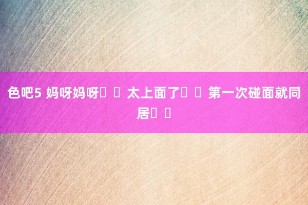 色吧5 妈呀妈呀❗️太上面了❗️第一次碰面就同居❗️