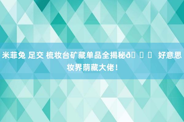 米菲兔 足交 梳妆台矿藏单品全揭秘💖 好意思妆界荫藏大佬！