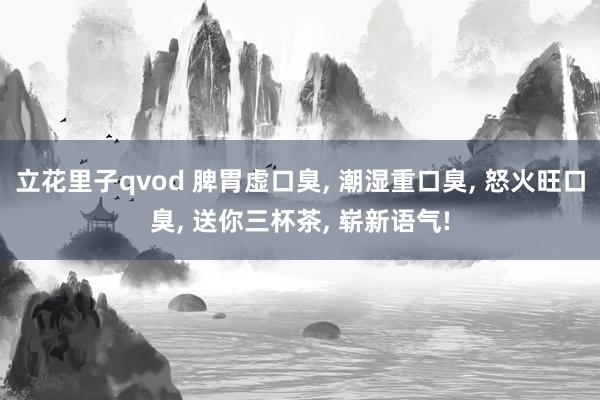 立花里子qvod 脾胃虚口臭, 潮湿重口臭, 怒火旺口臭, 送你三杯茶, 崭新语气!