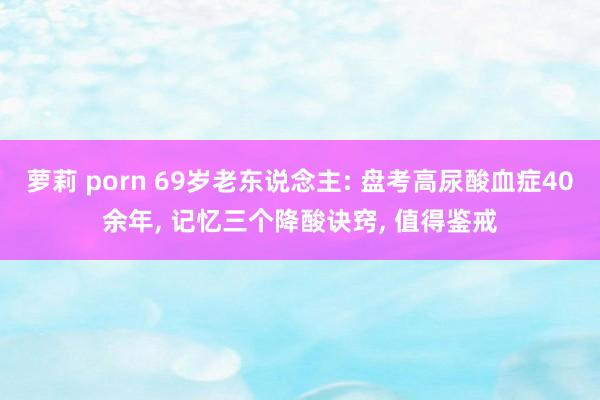 萝莉 porn 69岁老东说念主: 盘考高尿酸血症40余年, 记忆三个降酸诀窍, 值得鉴戒