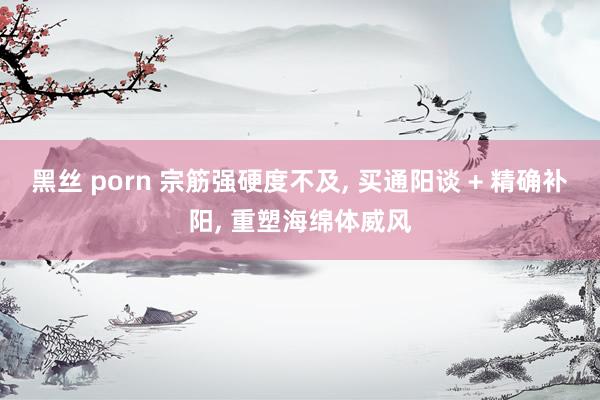 黑丝 porn 宗筋强硬度不及, 买通阳谈 + 精确补阳, 重塑海绵体威风