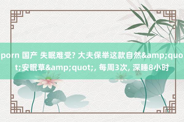 porn 国产 失眠难受? 大夫保举这款自然&quot;安眠草&quot;, 每周3次, 深睡8小时