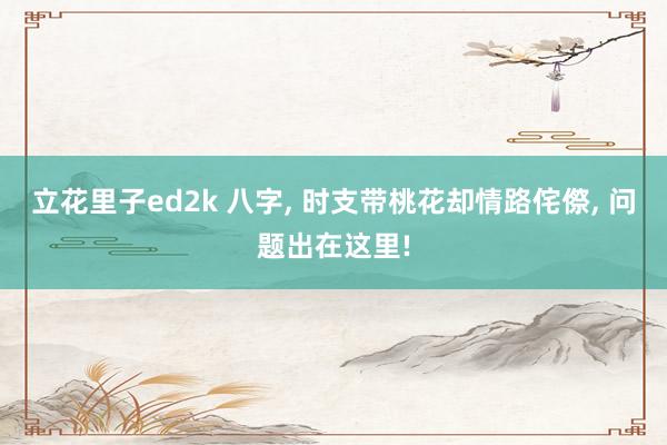 立花里子ed2k 八字, 时支带桃花却情路侘傺, 问题出在这里!