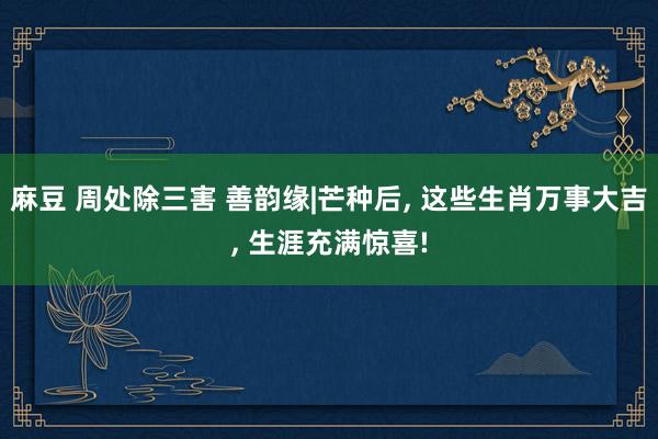 麻豆 周处除三害 善韵缘|芒种后, 这些生肖万事大吉, 生涯充满惊喜!