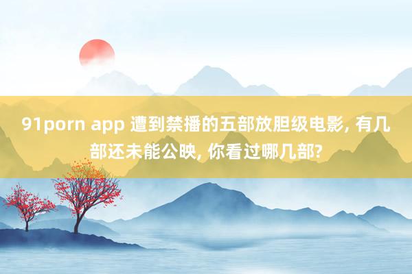 91porn app 遭到禁播的五部放胆级电影, 有几部还未能公映, 你看过哪几部?