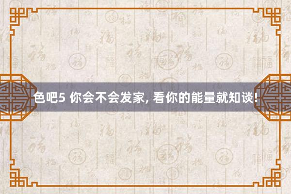 色吧5 你会不会发家, 看你的能量就知谈!