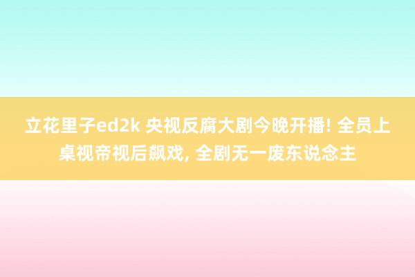 立花里子ed2k 央视反腐大剧今晚开播! 全员上桌视帝视后飙戏, 全剧无一废东说念主