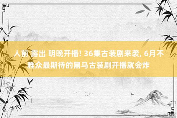 人前 露出 明晚开播! 36集古装剧来袭, 6月不雅众最期待的黑马古装剧开播就会炸