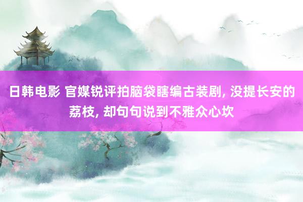 日韩电影 官媒锐评拍脑袋瞎编古装剧, 没提长安的荔枝, 却句句说到不雅众心坎
