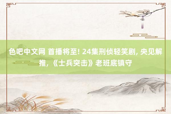 色吧中文网 首播将至! 24集刑侦轻笑剧， 央见解推， 《士兵突击》老班底镇守