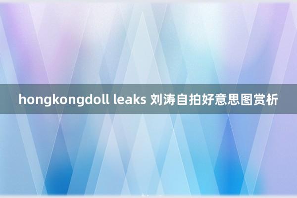 hongkongdoll leaks 刘涛自拍好意思图赏析