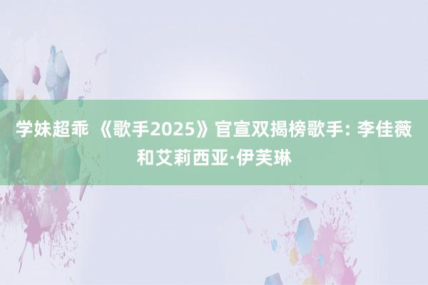 学妹超乖 《歌手2025》官宣双揭榜歌手: 李佳薇和艾莉西亚·伊芙琳