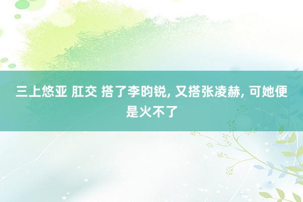 三上悠亚 肛交 搭了李昀锐， 又搭张凌赫， 可她便是火不了
